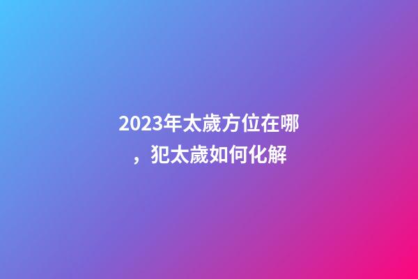 2023年太歲方位在哪，犯太歲如何化解